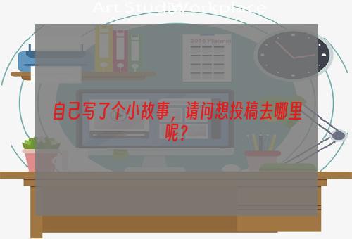 自己写了个小故事，请问想投稿去哪里呢？