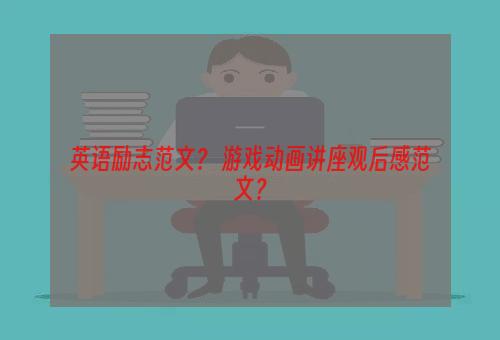 英语励志范文？ 游戏动画讲座观后感范文？