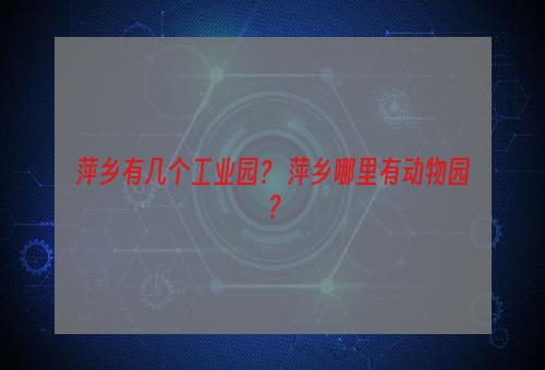 萍乡有几个工业园？ 萍乡哪里有动物园？