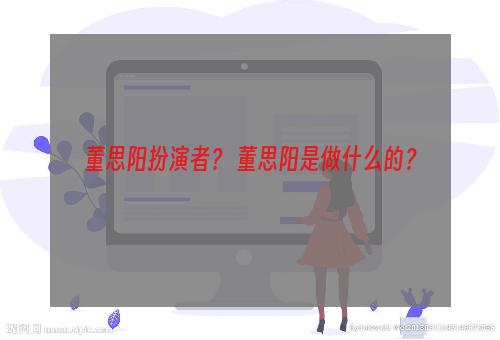 董思阳扮演者？ 董思阳是做什么的？