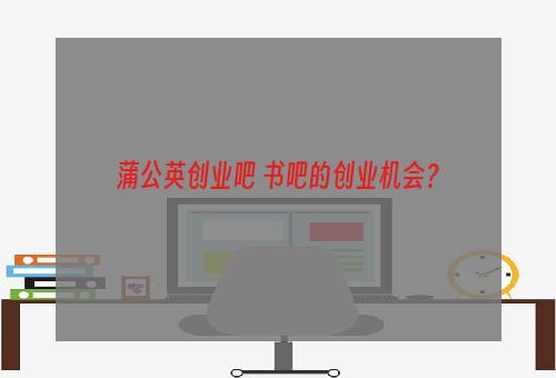 蒲公英创业吧 书吧的创业机会？