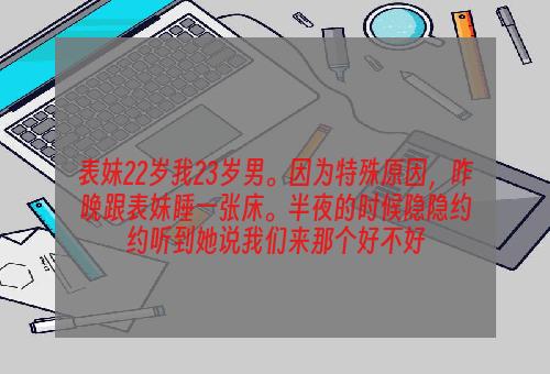 表妹22岁我23岁男。因为特殊原因，昨晚跟表妹睡一张床。半夜的时候隐隐约约听到她说我们来那个好不好