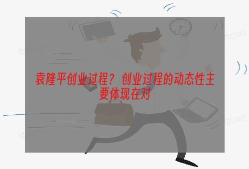 袁隆平创业过程？ 创业过程的动态性主要体现在对