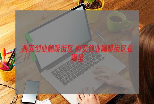 西安创业咖啡街区 西安创业咖啡街区在哪里