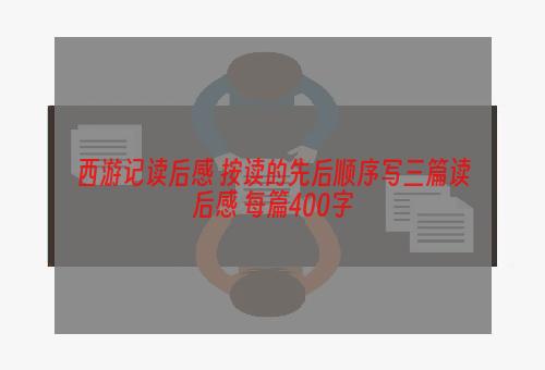 西游记读后感 按读的先后顺序写三篇读后感 每篇400字