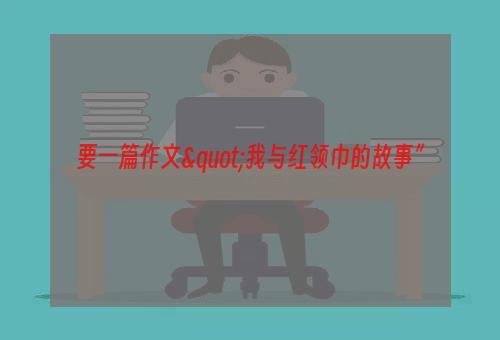 要一篇作文"我与红领巾的故事”