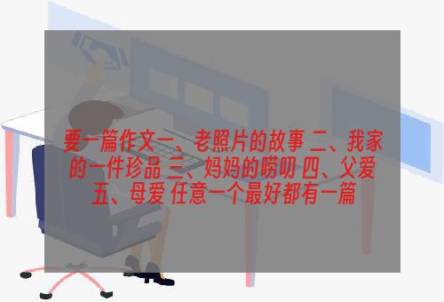 要一篇作文一、老照片的故事 二、我家的一件珍品 三、妈妈的唠叨 四、父爱 五、母爱 任意一个最好都有一篇