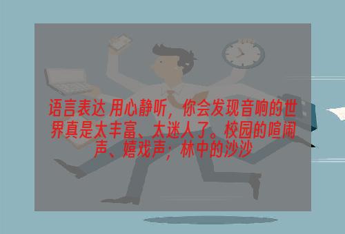语言表达 用心静听，你会发现音响的世界真是太丰富、太迷人了。校园的喧闹声、嬉戏声；林中的沙沙