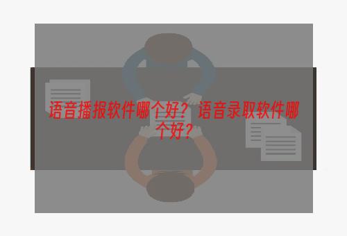 语音播报软件哪个好？ 语音录取软件哪个好？