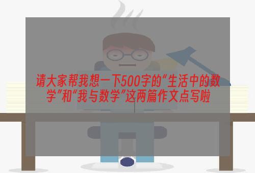 请大家帮我想一下500字的“生活中的数学”和“我与数学”这两篇作文点写啦