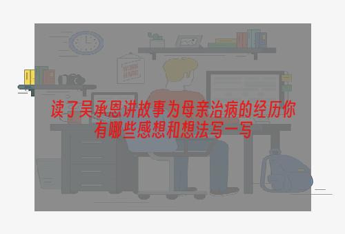 读了吴承恩讲故事为母亲治病的经历你有哪些感想和想法写一写