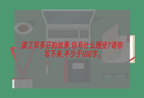 读了贝多芬的故事,你有什么感受?请你写下来,不少于100字。