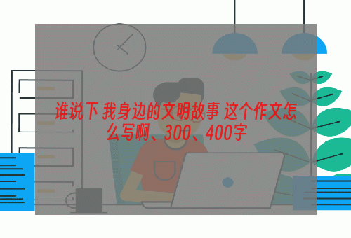 谁说下 我身边的文明故事 这个作文怎么写啊、300、400字