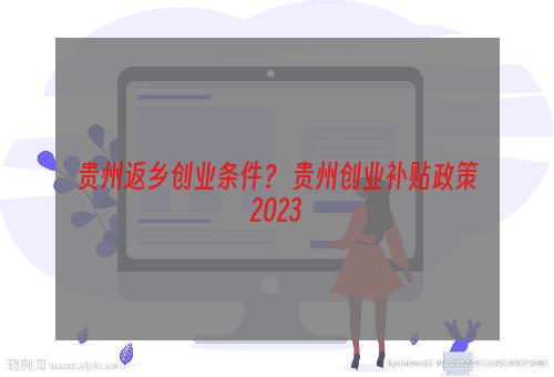 贵州返乡创业条件？ 贵州创业补贴政策2023