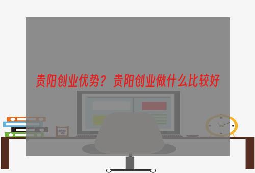 贵阳创业优势？ 贵阳创业做什么比较好