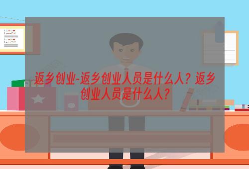 返乡创业-返乡创业人员是什么人？返乡创业人员是什么人？