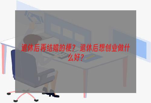 退休后再结婚的梗？ 退休后想创业做什么好？