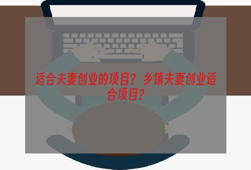 适合夫妻创业的项目？ 乡镇夫妻创业适合项目？
