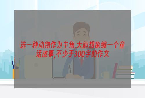 选一种动物作为主角,大胆想象编一个童话故事,不少于300字的作文