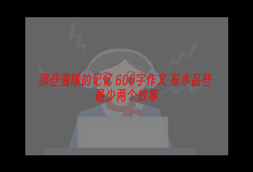 那些温暖的记忆 600字作文 有水品些 最少两个故事