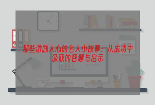 那些激励人心的名人小故事：从成功中汲取的智慧与启示