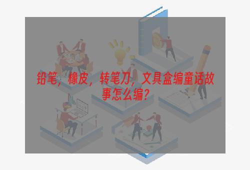 铅笔，橡皮，转笔刀，文具盒编童话故事怎么编？