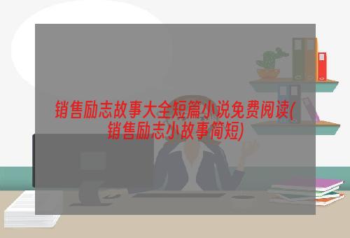 销售励志故事大全短篇小说免费阅读(销售励志小故事简短)