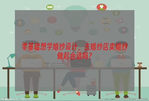 零基础想学婚纱设计，去婚纱店卖婚纱做起合适吗？