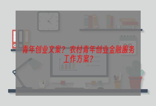 青年创业文案？ 农村青年创业金融服务工作方案？