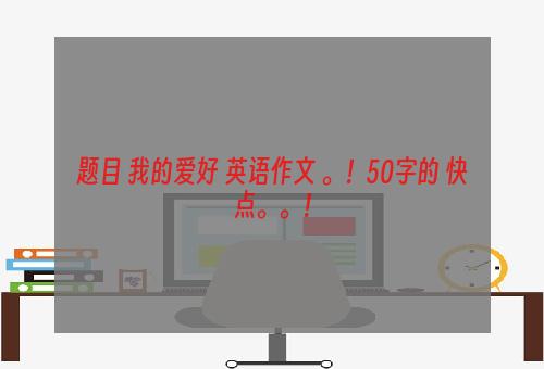 题目 我的爱好 英语作文 。！50字的 快点。。！