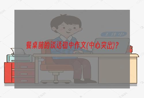 餐桌前的谈话初中作文(中心突出)？