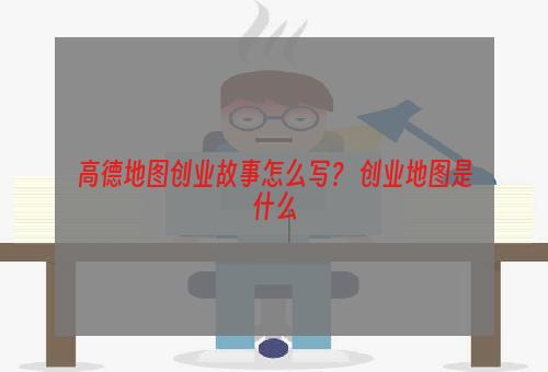 高德地图创业故事怎么写？ 创业地图是什么