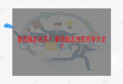 鲁迅励志名言？ 鲁迅励志名言名句大全？