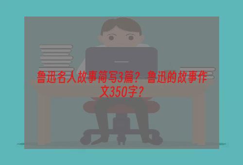 鲁迅名人故事简写3篇？ 鲁迅的故事作文350字？
