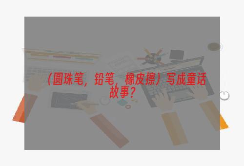 （圆珠笔，铅笔，橡皮擦）写成童话故事？