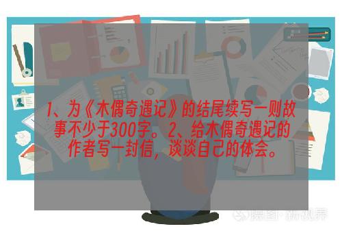 1、为《木偶奇遇记》的结尾续写一则故事不少于300字。 2、给木偶奇遇记的作者写一封信，谈谈自己的体会。