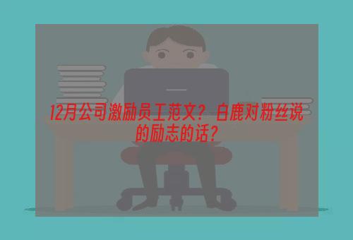 12月公司激励员工范文？ 白鹿对粉丝说的励志的话？