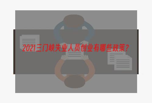 2021三门峡失业人员创业有哪些政策？