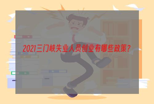 2021三门峡失业人员创业有哪些政策？