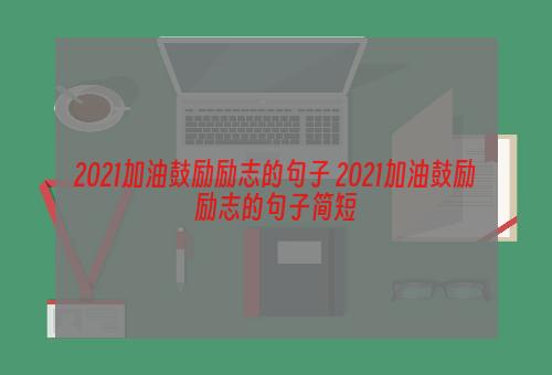 2021加油鼓励励志的句子 2021加油鼓励励志的句子简短