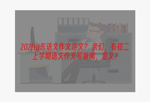 2021山东语文作文范文？ 亲们，有初二上学期语文作文写新闻，范文？
