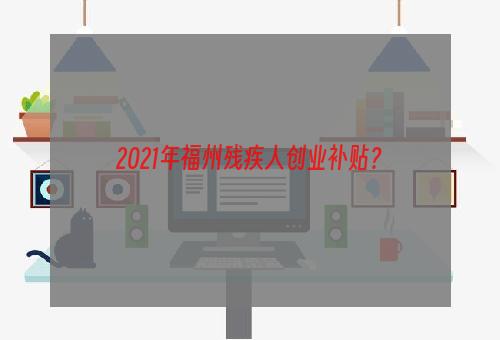 2021年福州残疾人创业补贴？