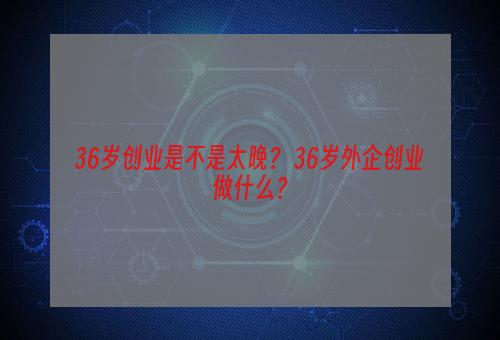 36岁创业是不是太晚？ 36岁外企创业做什么？