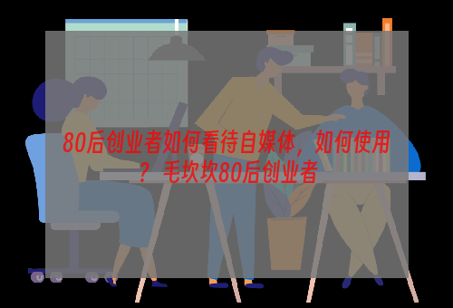 80后创业者如何看待自媒体，如何使用？ 毛坎坎80后创业者