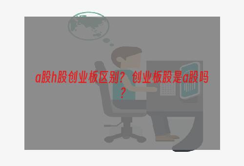 a股h股创业板区别？ 创业板股是a股吗？